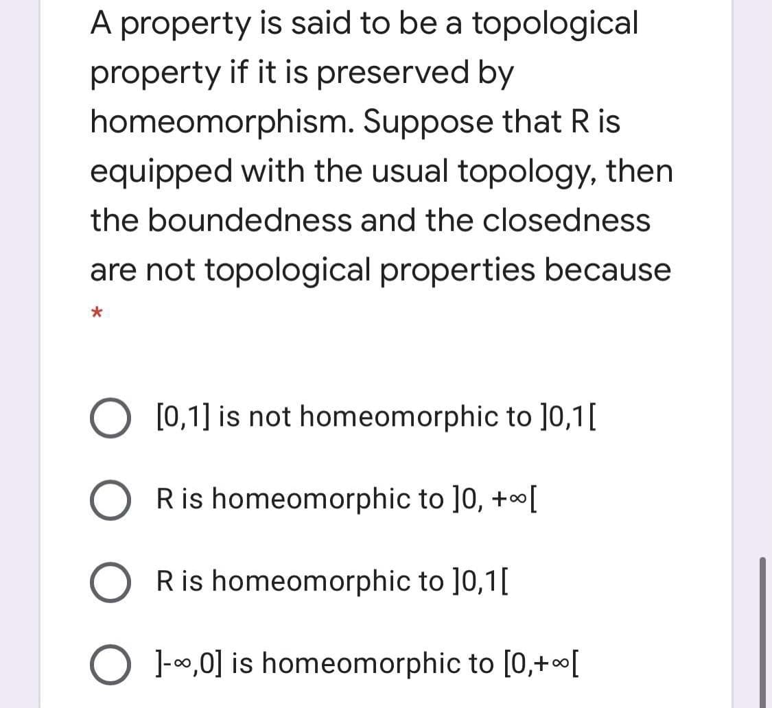 A property is said to be a topological
property if it is preserved by
homeomorphism. Suppose that R is
equipped with the usual topology, then
the boundedness and the closedness
are not topological properties because
O [0,1] is not homeomorphic to ]0,1[
O Ris homeomorphic to ]0, +oo[
Ris homeomorphic to ]0,1[
O 1-00,0] is homeomorphic to [0,+[
