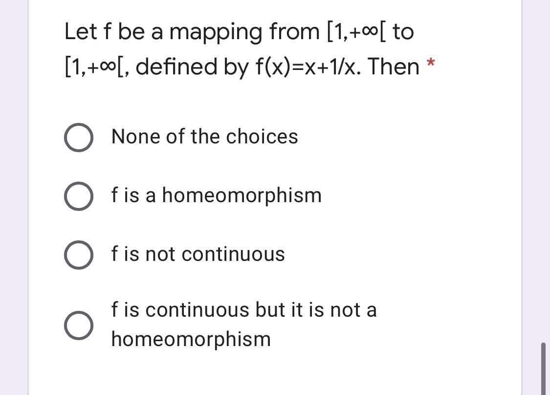 Let f be a mapping from [1,+0∞[ to
[1,+00[, defined by f(x)=x+1/x. Then
None of the choices
f is a homeomorphism
O fis not continuous
f is continuous but it is not a
homeomorphism
