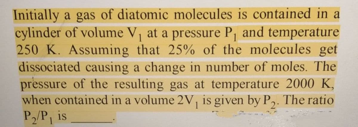 Initially a gas of diatomic molecules is contained in a
cylinder of volume V, at a pressure Pj and temperature
250 K. Assuming that 25% of the molecules get
dissociated causing a change in number of moles. The
pressure of the resulting gas at temperature 2000 K,
when contained in a volume 2V, is given by P,. The ratio
P2/P, is
