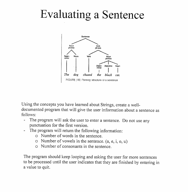 Evaluating a Sentence
Seirtence
Noun
phase
Varb
Detor-
mirar
Vorb
Noun
phrasa
Detor- Adjecive
mings
Noun
The dog chased the black cat.
FIGURE 192. Parsing: structure ol a sentence
Using the concepts you have learned about Strings, create a well-
documented program that will give the user information about a sentence as
follows:
- The program will ask the user to enter a sentence. Do not use any
punctuation for the first version.
- The program will return the following information:
o Number of words in the sentence.
o Number of vowels in the sentence. (a, e, i, o, u)
o Number of consonants in the sentence.
The program should keep looping and asking the user for more sentences
to be processed until the user indicates that they are finished by entering in
a value to quit.
