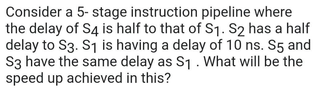 Consider a 5- stage instruction pipeline where
the delay of S4 is half to that of S₁. S2 has a half
delay to S3. S₁ is having a delay of 10 ns. S5 and
S3 have the same delay as S₁. What will be the
speed up achieved in this?