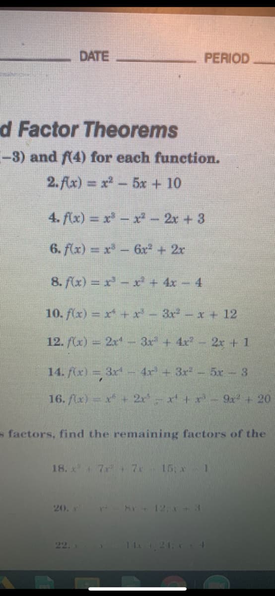 DATE
PERIOD
d Factor Theorems
-3) and A4) for each function.
2.Ax) = x-5x + 10
4. (x) = x- x- 2x + 3
6. flx) = x- 6r + 2r
8. (x) = - 4x- 4
10. fx)= x+ r-3rx+ 12
12. f(r) – 2x - 3x + 4x - 2r+ 1
14. (x) = 3x - 4r+3r- 5r- 3
16. lx) - ' + 2 x+x - 9 + 20
s factors, find the remaining factors of the
18. x 7x . 7
15 x
20. x
r 8r 12, +3
22.
14 21, 4
