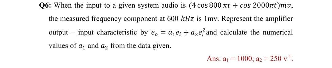 Q6: When the input to a given system audio is (4 cos 800 Ttt + cos 2000tt)mv,
the measured frequency component at 600 kHz is Imv. Represent the amplifier
output – input characteristic by e, = a,e; + aze? and calculate the numerical
values of
a1
and
a2
from the data given.
Ans: aj = 1000; a2 = 250 v!.
