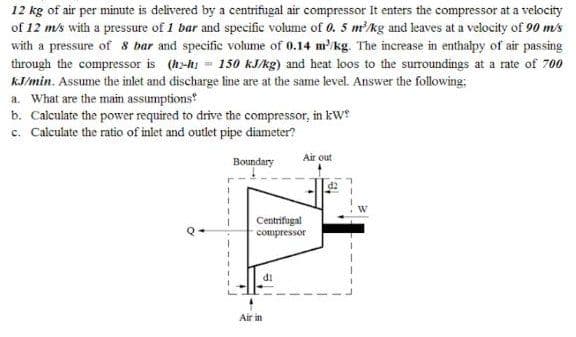 12 kg of air per minute is delivered by a centrifugal air compressor It enters the compressor at a velocity
of 12 m/s with a pressure of 1 bar and specific volume of 0. 5 mkg and leaves at a velocity of 90 m/s
with a pressure of 8 bar and specific volume of 0.14 m/kg. The increase in enthapy of air passing
through the compressor is (h-h = 150 kJ/kg) and heat loos to the surroundings at a rate of 700
kJ/min. Assume the inlet and discharge line are at the same level. Answer the following;
a. What are the main assumptions
b. Calculate the power required to drive the compressor, in kW
c. Calculate the ratio of inlet and outlet pipe diameter?
Air out
Boundary
Centrifugal
compressor
di
Air in
