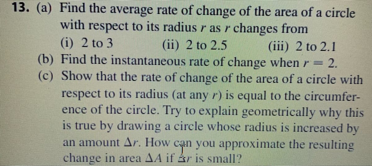 13. (a) Find the average rate of change of the area of a circle
with respect to its radius r as r changes from
(i) 2 to 3
(ii) 2 to 2.5
(iii) 2 to 2.1
(b) Find the instantaneous rate of change when r
=D2.
(c) Show that the rate of change of the area of a circle with
respect to its radius (at any r) is equal to the cireumfer-
ence of the circle. Try to explain geometrically why this
is true by drawing a circle whose radius is increased by
an amount Ar. How ean you approximate the resulting
change in area A4 if ár is small?
