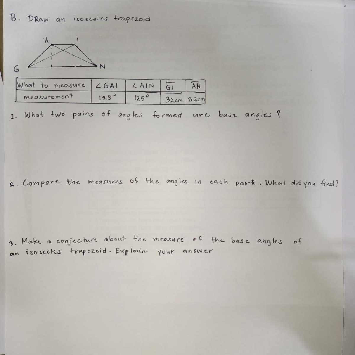 B. DRaw
isosceles trapezoid
an
G
What to measure
L GAI
LAIN
GI
AN
measurement
125°
125°
32cm 32cm
What two pairs
of
ang les formed
base angles ?
1.
are
2. Compare the
of the angles in
each par . What did
find?
measures
you
3. Make a conjecture about the measure
an iso sceks trapezoid. Explain. your
of
the base angles of
answer

