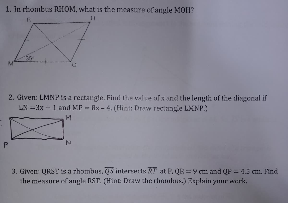 1. In rhombus RHOM, what is the measure of angle MOH?
R.
35
2. Given: LMNP is a rectangle. Find the value of x and the length of the diagonal if
LN =3x+ 1 and MP = 8x - 4. (Hint: Draw rectangle LMNP.)
M.
3. Given: QRST is a rhombus, QS intersects RT at P, QR = 9 cm and QP = 4.5 cm. Find
the measure of angle RST. (Hint: Draw the rhombus.) Explain your work.
