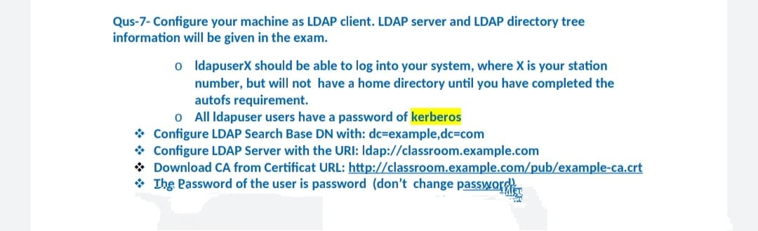 Qus-7- Configure your machine as LDAP client. LDAP server and LDAP directory tree
information will be given in the exam.
o IdapuserX should be able to log into your system, where X is your station
number, but will not have a home directory until you have completed the
autofs requirement.
o All Idapuser users have a password of kerberos
* Configure LDAP Search Base DN with: dc=example,dc=com
* Configure LDAP Server with the URI: Idap://classroom.example.com
* Download CA from Certificat URL: http://classroom.example.com/pub/example-ca.crt
* Ihe Password of the user is password (don't change passworder
