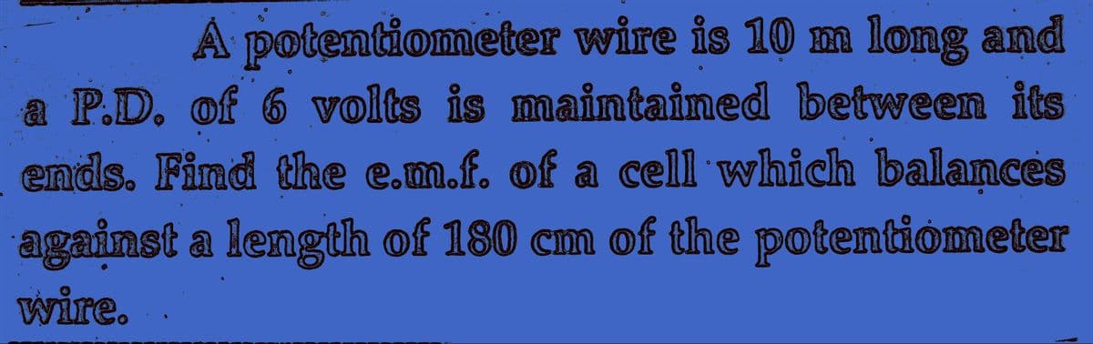 A potentiometer wire is 10 mm long and
a P.D. of 6 volts is maintained between its
ends. Find the e.m.f. of a cell which balances
against a length of 180 cm of the potentiometer
wire.
