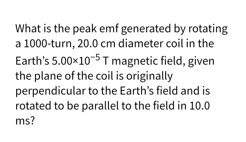 What is the peak emf generated by rotating
a 1000-turn, 20.0 cm diameter coil in the
Earth's 5.00x10-5 T magnetic field, given
the plane of the coil is originally
perpendicular to the Earth's field and is
rotated to be parallel to the field in 10.0
ms?
