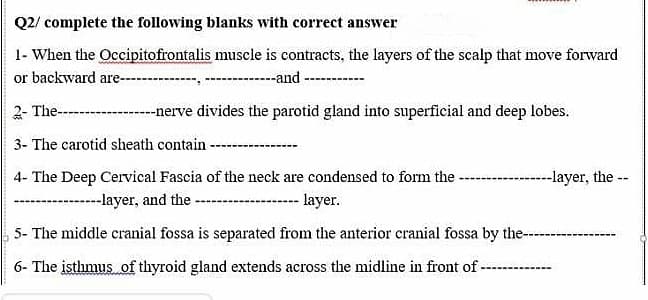 Q2/ complete the following blanks with correct answer
1- When the Occipitofrontalis muscle is contracts, the layers of the scalp that move forward
or backward are---
-------and ------
2- The--
--nerve divides the parotid gland into superficial and deep lobes.
3- The carotid sheath contain-
4- The Deep Cervical Fascia of the neck are condensed to form the
---------layer, the --
-----layer, and the
layer.
5- The middle cranial fossa is separated from the anterior cranial fossa by the---
6- The isthmus of thyroid gland extends across the midline in front of-
