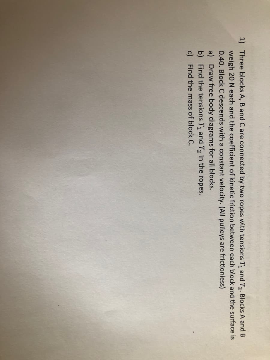 1) Three blocks A, B and C are connected by two ropes with tensions T, and T2. Blocks A and B
weigh 20 N each and the coefficient of kinetic friction between each block and the surface is
0.40. Block C descends with a constant velocity. (All pulleys are frictionless)
a) Draw free body diagrams for all blocks.
b) Find the tensions T, and T2 in the ropes.
c) Find the mass of block C.
