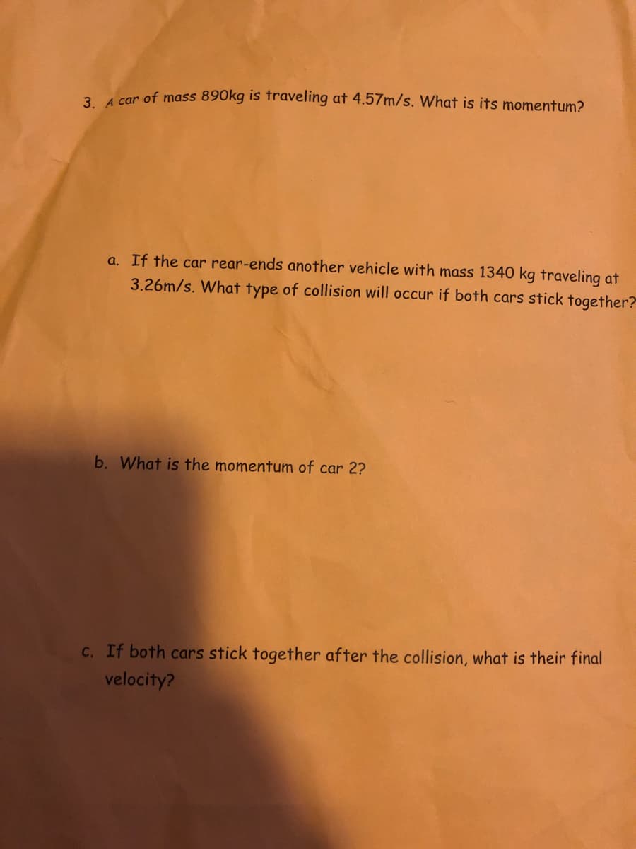 3. 4 car of mass 890kg is fraveling at 4.57m/s. What is its momentum?
a. If the car rear-ends another vehicle with mass 1340 kg traveling at
3.26m/s. What type of collision will occur if both cars stick together?
b. What is the momentum of car 2?
C. If both cars stick together after the collision, what is their final
velocity?
