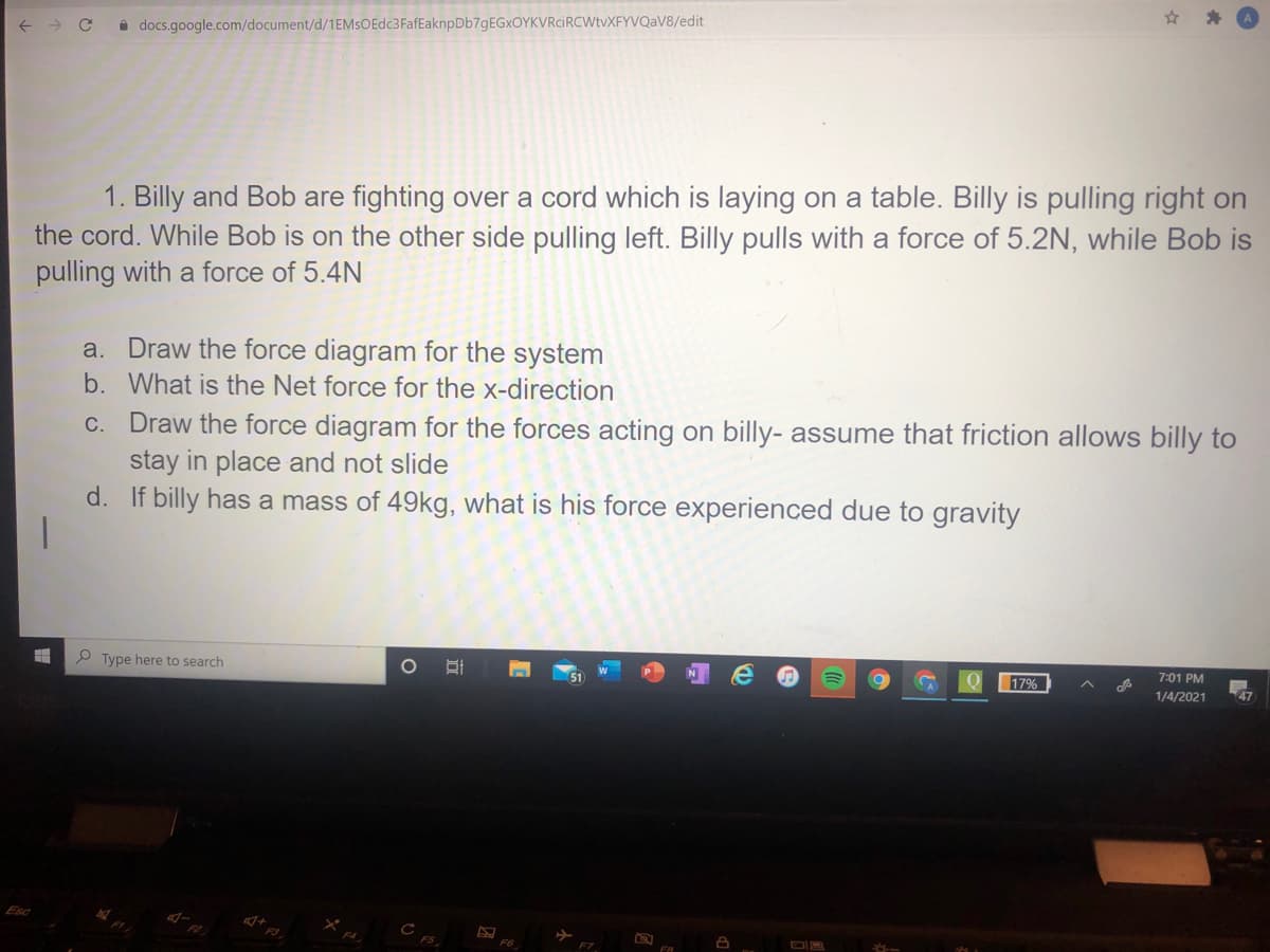 i docs.google.com/document/d/1EMsOEdc3FafEaknpDb7gEGxOYKVRciRCWtvXFYVQaV8/edit
1. Billy and Bob are fighting over a cord which is laying on a table. Billy is pulling right on
the cord. While Bob is on the other side pulling left. Billy pulls with a force of 5.2N, while Bob is
pulling with a force of 5.4N
a. Draw the force diagram for the system
b. What is the Net force for the x-direction
c. Draw the force diagram for the forces acting on billy- assume that friction allows billy to
stay in place and not slide
d. If billy has a mass of 49kg, what is his force experienced due to gravity
P Type here to search
7:01 PM
17%
1/4/2021
47
Esc
F7
