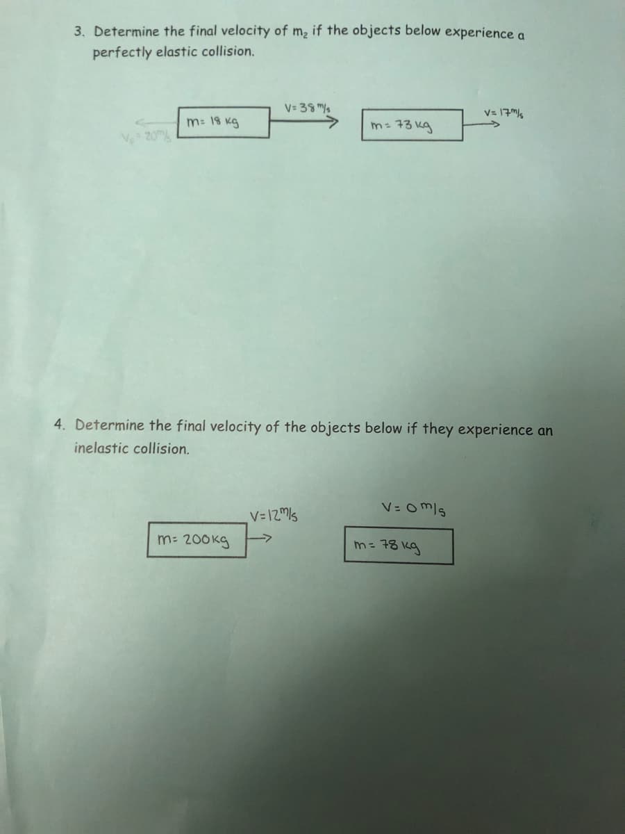 3. Determine the final velocity of m2 if the objects below experience a
perfectly elastic collision.
V= 38 M/s
V= 17M/s
m: 18 kg
m= 73 kg
Ve 20A
4. Determine the final velocity of the objects below if they experience an
inelastic collision.
V= om/s
V=12Ms
m: 200kg
m= 78 kg
