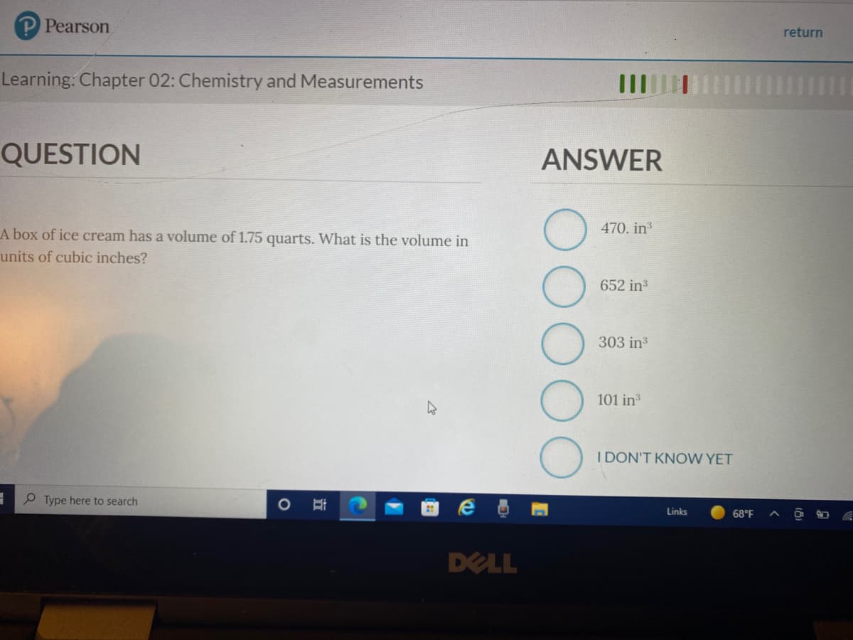 Pearson
return
Learning: Chapter 02: Chemistry and Measurements
QUESTION
ANSWER
A box of ice cream has a volume of 1.75 quarts. What is the volume in
470. in
units of cubic inches?
652 ins
303 in
101 in
I DON'T KNOW YET
Type here to search
Links
68°F
DELL

