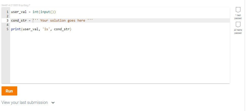344614.2153518.qx3zqy7
1 user_val = int(input())
1 test
2
passed
3 cond str -' Your solution goes here "
4
5 print(user_val, 'is', cond_str)
All tests
passed
Run
View your last submission
