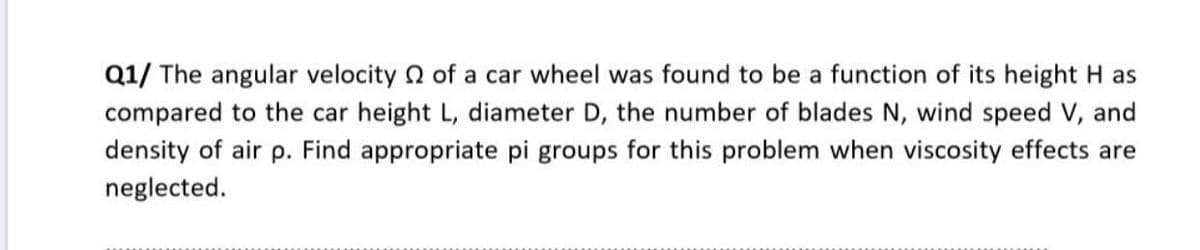 Q1/ The angular velocity 2 of a car wheel was found to be a function of its height H as
compared to the car height L, diameter D, the number of blades N, wind speed V, and
density of air p. Find appropriate pi groups for this problem when viscosity effects are
neglected.
