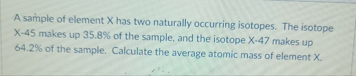 A sample of element X has two naturally occurring isotopes. The isotope
X-45 makes up 35.8% of the sample, and the isotope X-47 makes up
64.2% of the sample. Calculate the average atomic mass of element X.