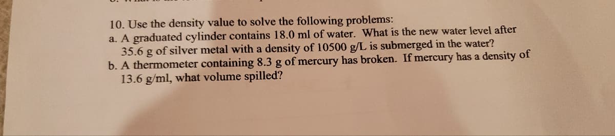 10. Use the density value to solve the following problems:
a. A graduated cylinder contains 18.0 ml of water. What is the new water level after
35.6 g of silver metal with a density of 10500 g/L is submerged in the water?
b. A thermometer containing 8.3 g of mercury has broken. If mercury has a density of
13.6 g/ml, what volume spilled?