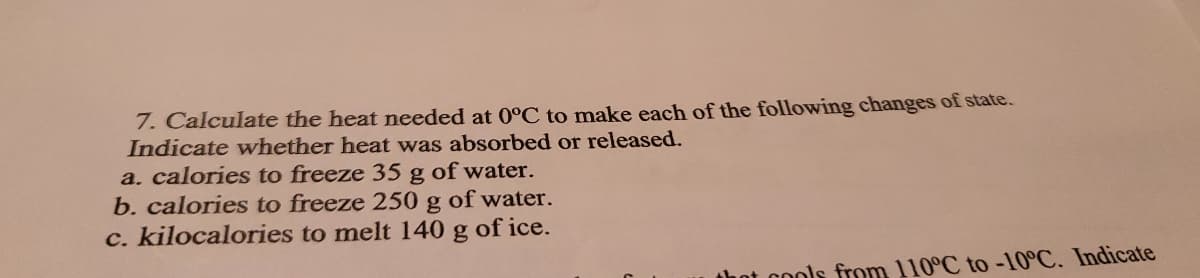7. Calculate the heat needed at 0°C to make each of the following changes of state.
Indicate whether heat was absorbed or released.
a. calories to freeze 35 g of water.
b. calories to freeze 250 g of water.
c. kilocalories to melt 140 g of ice.
that cools from 110°C to -10°C. Indicate