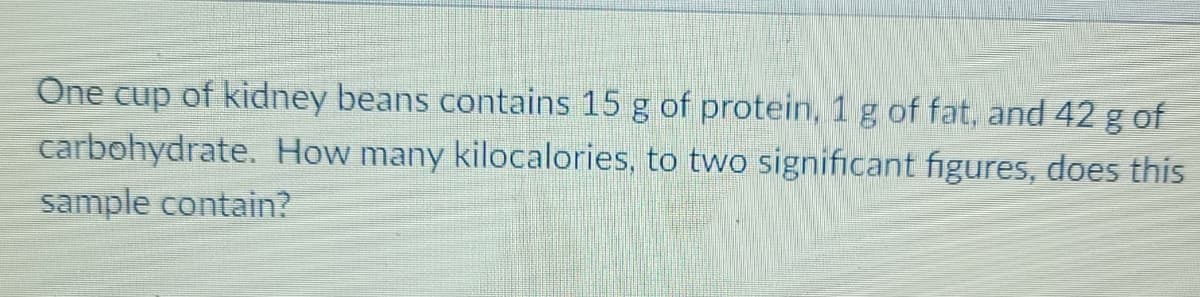 One cup of kidney beans contains 15 g of protein, 1 g of fat, and 42 g of
carbohydrate. How many kilocalories, to two significant figures, does this
sample contain?