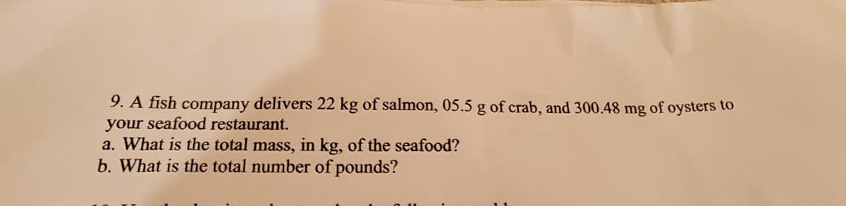 9. A fish company delivers 22 kg of salmon, 05.5 g of crab, and 300.48 mg of oysters to
your seafood restaurant.
a. What is the total mass, in kg, of the seafood?
b. What is the total number of pounds?
