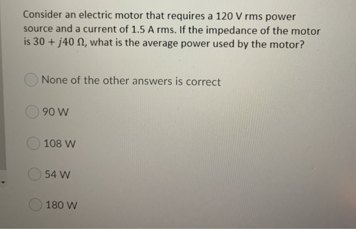 Consider an electric motor that requires a 120 V rms power
source and a current of 1.5 A rms. If the impedance of the motor
is 30 + j40 , what is the average power used by the motor?
None of the other answers is correct
90 W
108 W
54 W
180 W