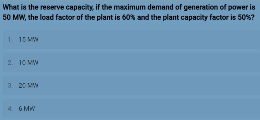 What is the reserve capacity, if the maximum demand of generation of power is
50 MW, the load factor of the plant is 60% and the plant capacity factor is 50%?
1. 15 MW
2. 10 MW
3. 20 MW
4. 6 MW