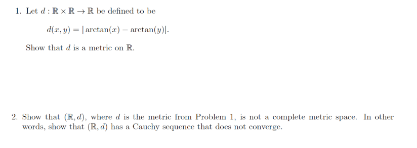 1. Let d : R x R → R be defined to be
d(x, y) = | arctan(x) – arctan(y)|-
Show that d is a metric on R.
2. Show that (R, d), where d is the metric from Problem 1, is not a complete metric space. In other
words, show that (R, d) has a Cauchy sequence that does not converge.
