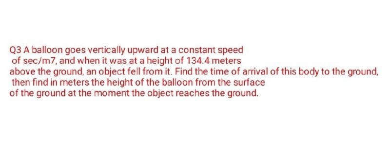 Q3 A balloon goes vertically upward at a constant speed
of sec/m7, and when it was at a height of 134.4 meters
above the ground, an object fell from it. Find the time of arrival of this body to the ground,
then find in meters the height of the balloon from the surface
of the ground at the moment the object reaches the ground.