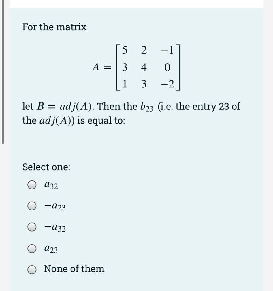 For the matrix
Select one:
a32
- 923
-932
A =
-2
let B = adj(A). Then the b23 (i.e. the entry 23 of
the adj(A)) is equal to:
O 923
5
3
1
None of them
2
4
3