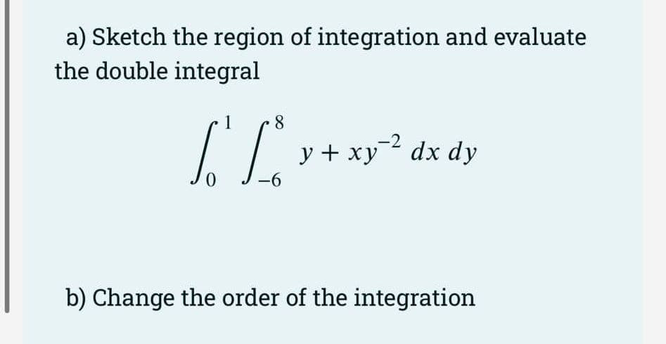 a) Sketch the region of integration and evaluate
the double integral
8
[[_² y + xy²² dx dy
So fo
ху
-6
b) Change the order of the integration