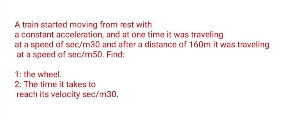 A train started moving from rest with
a constant acceleration, and at one time it was traveling
at a speed of sec/m30 and after a distance of 160m it was traveling
at a speed of sec/m50. Find:
1: the wheel.
2: The time it takes to
reach its velocity sec/m30.