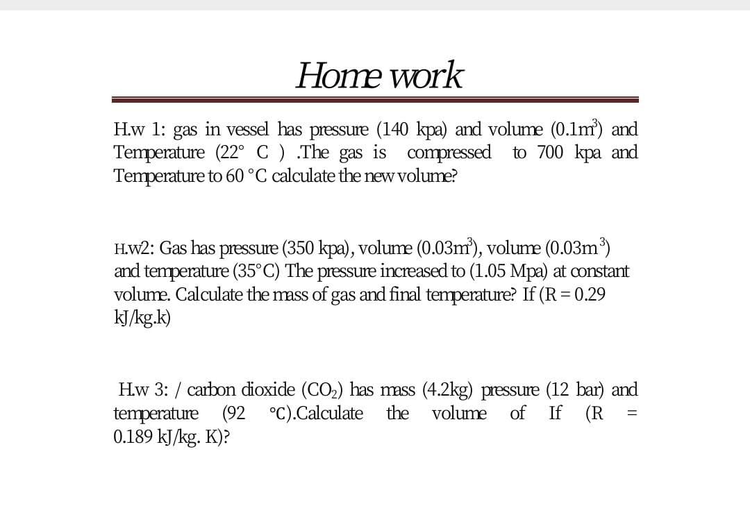 Home work
H.w 1: gas in vessel has pressure (140 kpa) and volume (0.1m) and
Temperature (22° C) .The gas is compressed to 700 kpa and
Temperature to 60 °C calculate the new volume?
H.W2: Gas has pressure (350 kpa), volume (0.03m'), volume (0.03m)
and temperature (35°C) The pressure increased to (1.05 Mpa) at constant
volume. Calculate the mass of gas and final temperature? If (R = 0.29
kJ/kg.k)
Hw 3: / carbon dioxide (CO2) has mass (4.2kg) pressure (12 bar) and
temperature (92 °C).Calculate
0.189 kJ/kg. K)?
the
volume
of
If (R
%D
