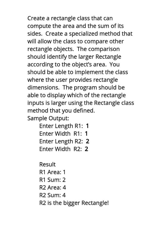 Create a rectangle class that can
compute the area and the sum of its
sides. Create a specialized method that
will allow the class to compare other
rectangle objects. The comparison
should identify the larger Rectangle
according to the object's area. You
should be able to implement the class
where the user provides rectangle
dimensions. The program should be
able to display which of the rectangle
inputs is larger using the Rectangle class
method that you defined.
Sample Output:
Enter Length R1: 1
Enter Width R1: 1
Enter Length R2: 2
Enter Width R2: 2
Result
R1 Area: 1
R1 Sum: 2
R2 Area: 4
R2 Sum: 4
R2 is the bigger Rectangle!
