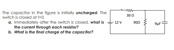 The capacitor in the figure is initially uncharged. The
30 0
a. Immediately after the switch is closed, what is
the current through each resistor?
b. What is the final charge of the capacitor?
12 V
900
9µF
