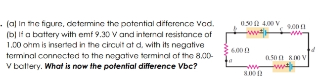 · (a) In the figure, determine the potential difference Vad.
(b) If a battery with emf 9.30 V and internal resistance of
1.00 ohm is inserted in the circuit at d, with its negative
terminal connected to the negative terminal of the 8.00-
V battery. What is now the potential difference Vbc?
0.50 2 4.00 V
9.00 N
6.00 Ω
0.50 N 8.00 V
ww
8.00 Ω
