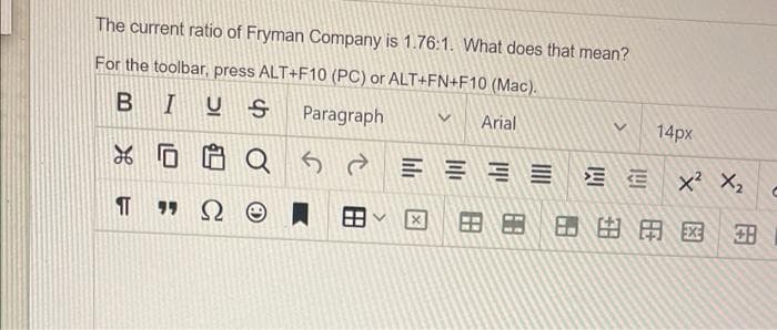The current ratio of Fryman Company is 1.76:1. What does that mean?
For the toolbar, press ALT+F10 (PC) or ALT+FN+F10 (Mac).
BIUS Paragraph
Arial
0
Q2
199 Ω Θ
8
V
14px
EX² X₂
X 888#ABD