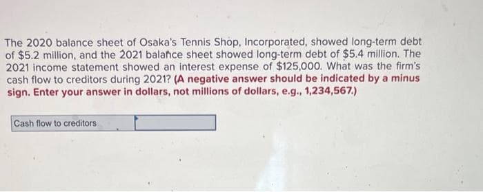 The 2020 balance sheet of Osaka's Tennis Shop, Incorporated, showed long-term debt
of $5.2 million, and the 2021 balance sheet showed long-term debt of $5.4 million. The
2021 income statement showed an interest expense of $125,000. What was the firm's
cash flow to creditors during 2021? (A negative answer should be indicated by a minus
sign. Enter your answer in dollars, not millions of dollars, e.g., 1,234,567.)
Cash flow to creditors