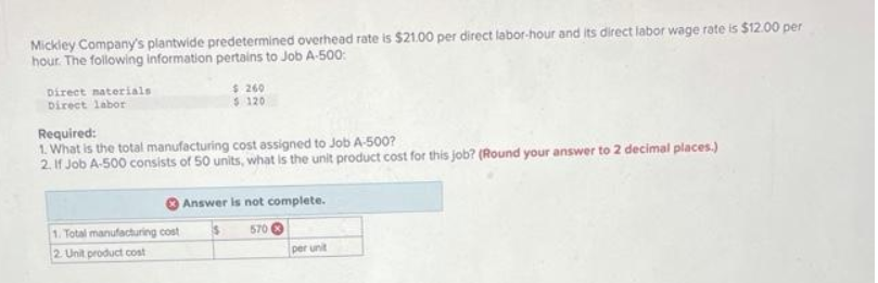 Mickley Company's plantwide predetermined overhead rate is $21.00 per direct labor-hour and its direct labor wage rate is $12.00 per
hour. The following information pertains to Job A-500:
Direct materials
Direct labor
$ 260
$ 120
Required:
1. What is the total manufacturing cost assigned to Job A-500?
2. If Job A-500 consists of 50 units, what is the unit product cost for this job? (Round your answer to 2 decimal places.)
1. Total manufacturing cost
2. Unit product cost
Answer is not complete.
570
per unit