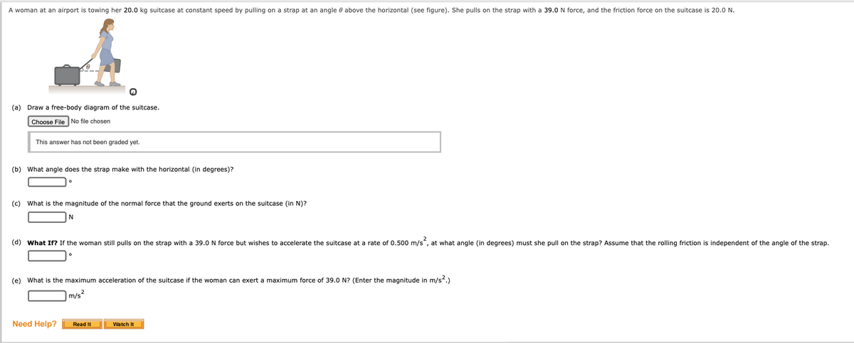 A woman at an airport is towing her 20.0 kg suitcase at constant speed by pulling on a strap at an angle 0 above the horizontal (see figure). She pulls on the strap with a 39.0 N force, and the friction force on the suitcase is 20.0 N.
(a) Draw a free-body diagram of the suitcase.
Choose File No file chosen
This answer has not been graded yet.
(b) What angle does the strap make with the horizontal (in degrees)?
(c) What is the magnitude of the normal force that the ground exerts on the suitcase (in N)?
(d) What If? If the woman still pulls on the strap with a 39.0 N force but wishes to accelerate the suitcase at a rate of 0.500 m/s, at what angle (in degrees) must she pull on the strap? Assume that the rolling friction is independent of the angle of the strap.
(e) What is the maximum acceleration of the suitcase if the woman can exert a maximum force of 39.0 N? (Enter the magnitude in m/s.)
m/s
Need Help?
Read It
Watch It
