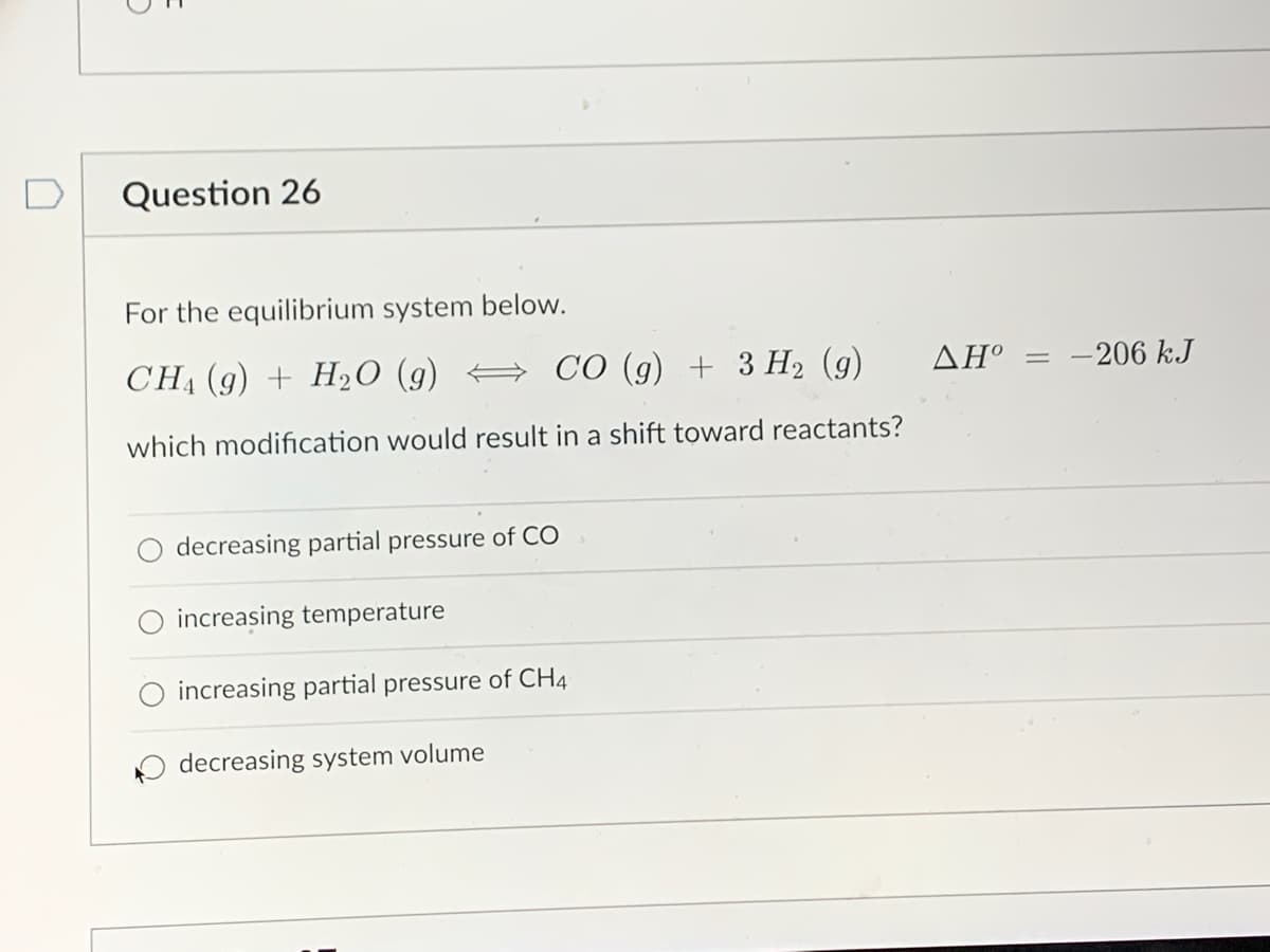 5
Question 26
For the equilibrium system below.
CH,(g) + H2O (g)
CO (g) + 3 H₂ (9)
which modification would result in a shift toward reactants?
decreasing partial pressure of CO
increasing temperature
increasing partial pressure of CH4
decreasing system volume
ΔΗ° = -206 kJ