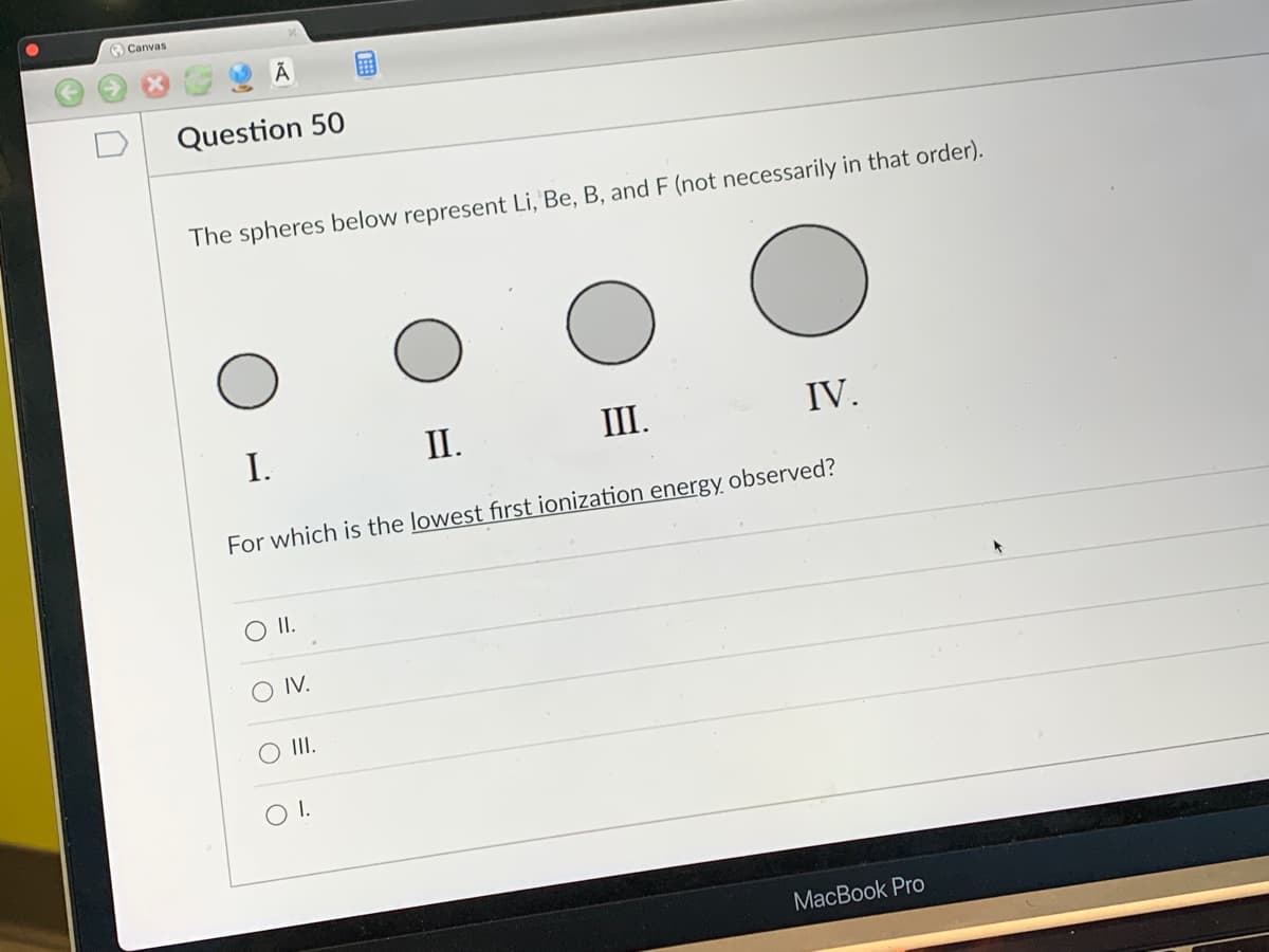 Canvas
Ā
Question 50
The spheres below represent Li, Be, B, and F (not necessarily in that order).
I.
O II.
IV.
II.
For which is the lowest first ionization energy observed?
O III.
O I.
III.
IV.
MacBook Pro