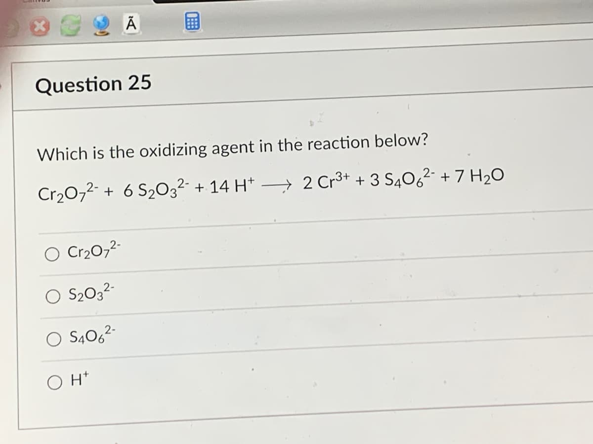 Question 25
Ā
Which is the oxidizing agent in the reaction below?
Cr₂O72- + 6 S₂032 + 14 H+
O Cr₂O7²-
O S₂O3²-
O S406²-
OH
2 Cr3+ + 3 S406²2- + 7 H₂O