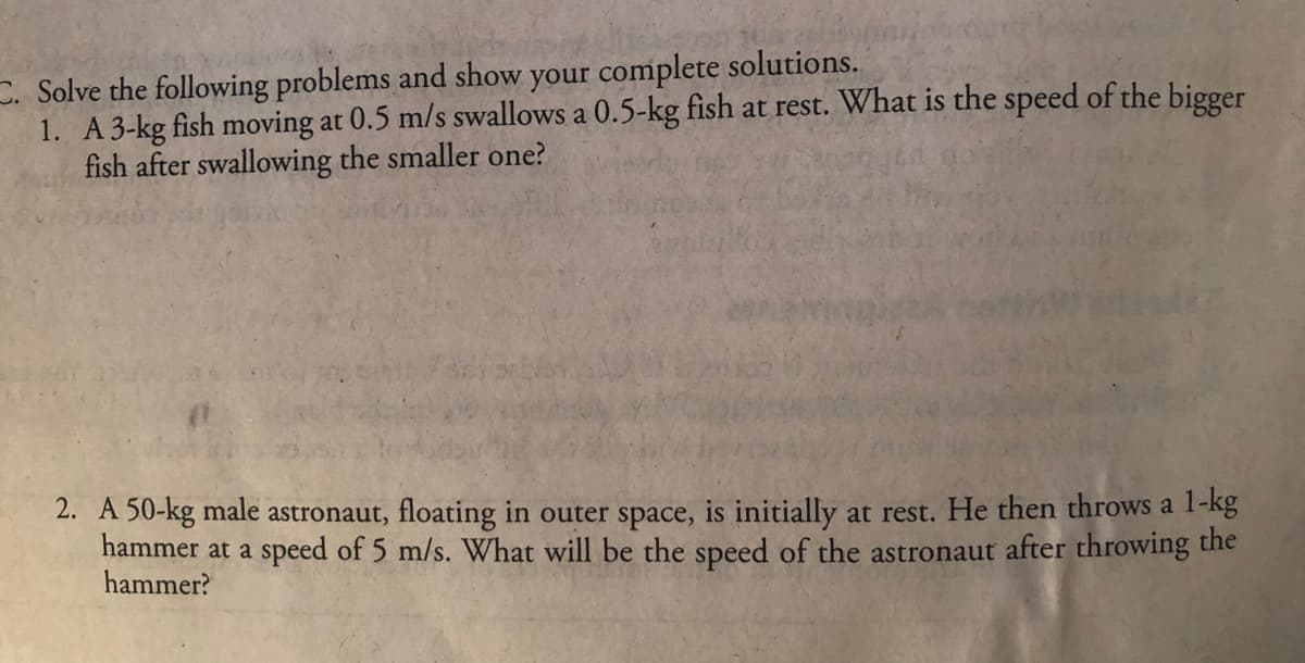 C. Solve the following problems and show your complete solutions.
1. A 3-kg fish moving at 0.5 m/s swallows a 0.5-kg fish at rest. What is the speed of the bigger
fish after swallowing the smaller one?
2. A 50-kg male astronaut, floating in outer space, is initially at rest. He then throws a 1-kg
hammer at a speed of 5 m/s. What will be the speed of the astronaut after throwing the
hammer?