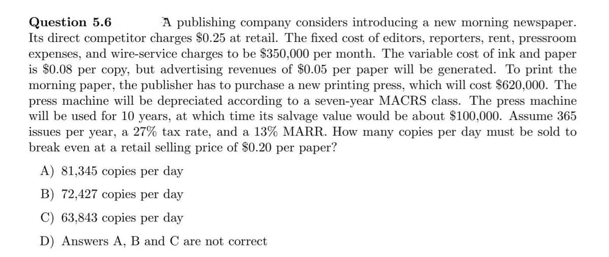 Question 5.6
Its direct competitor charges $0.25 at retail. The fixed cost of editors, reporters, rent, pressroom
A publishing company considers introducing a new morning newspaper.
expenses,
and wire-service charges to be $350,000 per month. The variable cost of ink and paper
is $0.08 per copy, but advertising revenues of $0.05 per paper will be generated. To print the
morning paper, the publisher has to purchase a new printing press, which will cost $620,000. The
press machine will be depreciated according to a seven-year MACRS class. The press machine
will be used for 10 years, at which time its salvage value would be about $100,000. Assume 365
issues per year, a 27% tax rate, and a 13% MARR. How many copies per day must be sold to
break even at a retail selling price of $0.20 per paper?
A) 81,345 copies per day
B) 72,427 copies per day
C) 63,843 copies per day
D) Answers A, B and C are not correct
