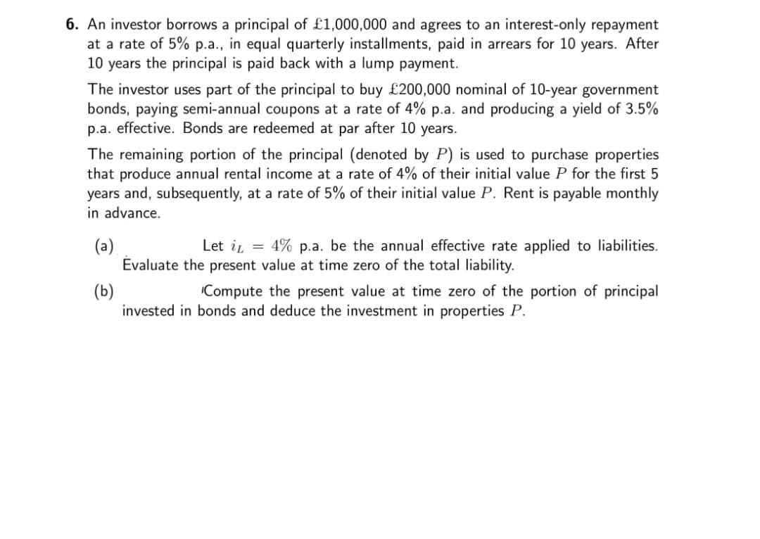 6. An investor borrows a principal of £1,000,000 and agrees to an interest-only repayment
at a rate of 5% p.a., in equal quarterly installments, paid in arrears for 10 years. After
10 years the principal is paid back with a lump payment.
The investor uses part of the principal to buy £200,000 nominal of 10-year government
bonds, paying semi-annual coupons at a rate of 4% p.a. and producing a yield of 3.5%
p.a. effective. Bonds are redeemed at par after 10 years.
The remaining portion of the principal (denoted by P) is used to purchase properties
that produce annual rental income at a rate of 4% of their initial value P for the first 5
years and, subsequently, at a rate of 5% of their initial value P. Rent is payable monthly
in advance.
(a)
Evaluate the present value at time zero of the total liability.
Let ir = 4% p.a. be the annual effective rate applied to liabilities.
(b)
invested in bonds and deduce the investment in properties P.
Compute the present value at time zero of the portion of principal
