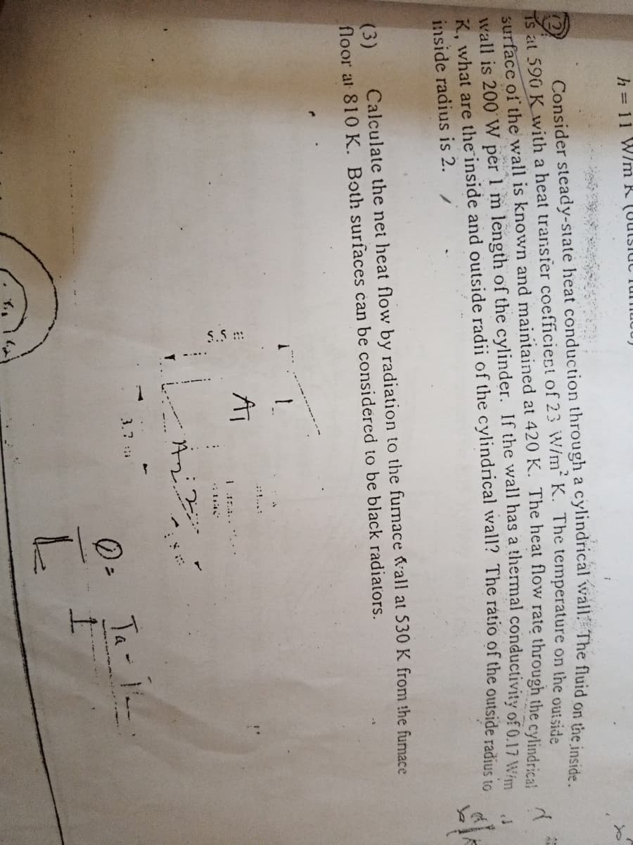 h = 11 W/m R (Uutslut
Consider steady-state heat conduction through a cylindrical wall T
The fluid on the inside.
at 590 K with a heat transfer coefficiect of 23 W/m“ K. The temperature on the outsida
surface of the wall is known and maintained at 420 K. The heat flow rate through the cylind-ie.
Wall is 200 W per 1 m length of the cylinder. If the wall has a thermal conductivity of 0.17
K. what are the inside and outside radii of the cylindrical wall? The ratio of the outside radiue
inside radius is 2.
Calculate the net heat flow by radiation to the fumace all at 530 K from the fumace
(3)
floor at 810 K. Both surfaces can be considered to be black radiators.
::!...:
AT
1 1....
3.7
の-
Ta-
