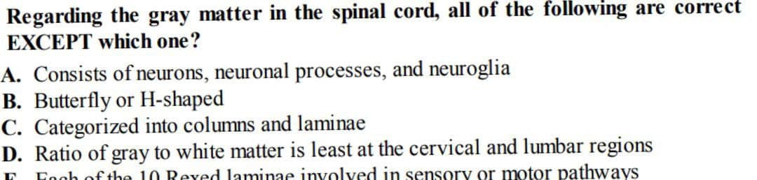 Regarding the gray matter in the spinal cord, all of the following are correct
EXCEPT which one?
A. Consists of neurons, neuronal processes, and neuroglia
B. Butterfly or H-shaped
C. Categorized into columns and laminae
D. Ratio of gray to white matter is least at the cervical and lumbar regions
Fogh of the 10 Rexed laminae involved in sensory or motor pathways
